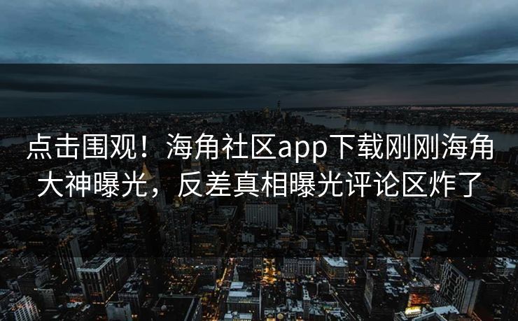 点击围观！海角社区app下载刚刚海角大神曝光，反差真相曝光评论区炸了