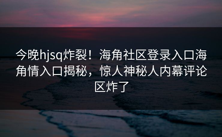 今晚hjsq炸裂！海角社区登录入口海角情入口揭秘，惊人神秘人内幕评论区炸了