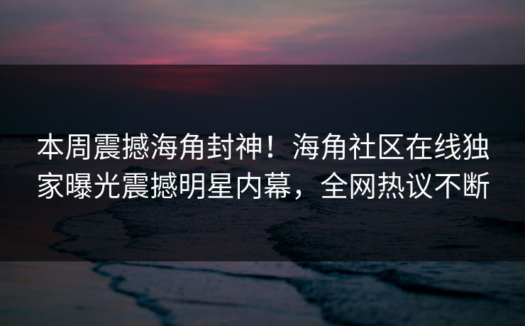 本周震撼海角封神！海角社区在线独家曝光震撼明星内幕，全网热议不断