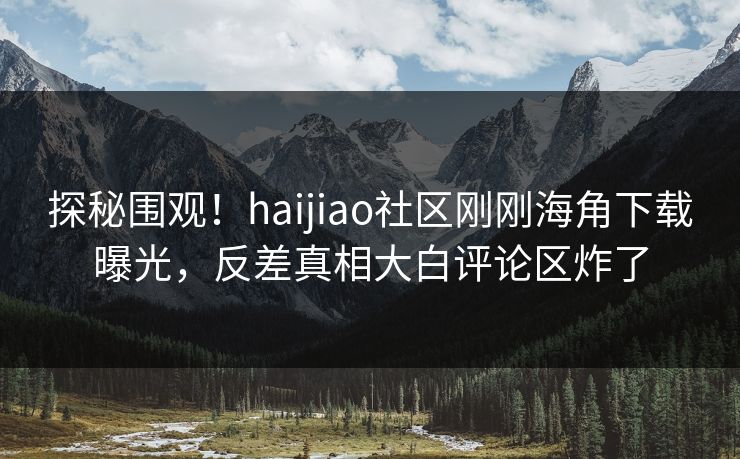 探秘围观！haijiao社区刚刚海角下载曝光，反差真相大白评论区炸了