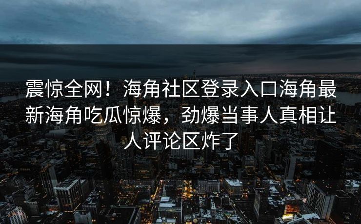 震惊全网！海角社区登录入口海角最新海角吃瓜惊爆，劲爆当事人真相让人评论区炸了