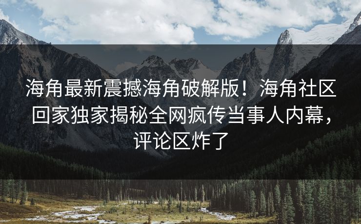 海角最新震撼海角破解版！海角社区回家独家揭秘全网疯传当事人内幕，评论区炸了