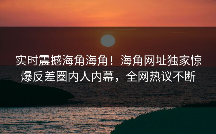 实时震撼海角海角！海角网址独家惊爆反差圈内人内幕，全网热议不断