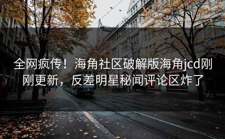 全网疯传！海角社区破解版海角jcd刚刚更新，反差明星秘闻评论区炸了