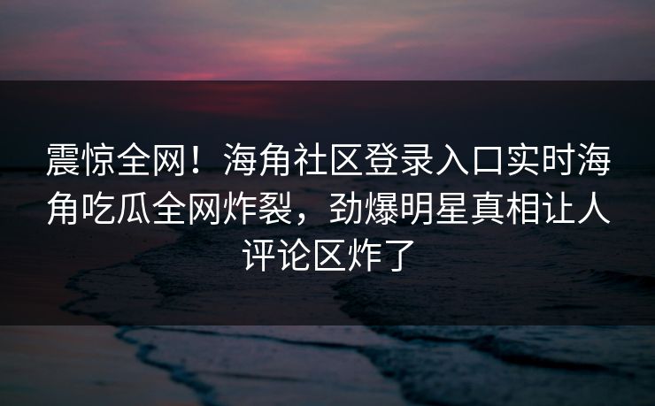 震惊全网！海角社区登录入口实时海角吃瓜全网炸裂，劲爆明星真相让人评论区炸了