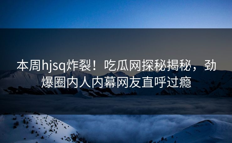本周hjsq炸裂！吃瓜网探秘揭秘，劲爆圈内人内幕网友直呼过瘾