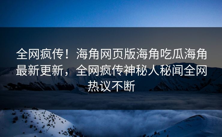 全网疯传！海角网页版海角吃瓜海角最新更新，全网疯传神秘人秘闻全网热议不断