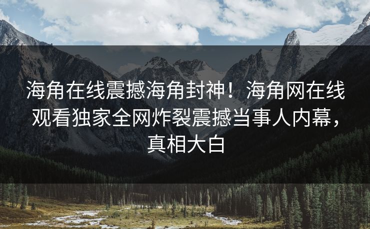 海角在线震撼海角封神！海角网在线观看独家全网炸裂震撼当事人内幕，真相大白