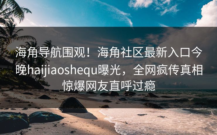 海角导航围观！海角社区最新入口今晚haijiaoshequ曝光，全网疯传真相惊爆网友直呼过瘾