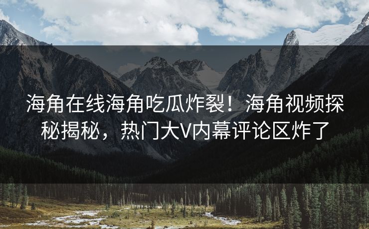 海角在线海角吃瓜炸裂！海角视频探秘揭秘，热门大V内幕评论区炸了