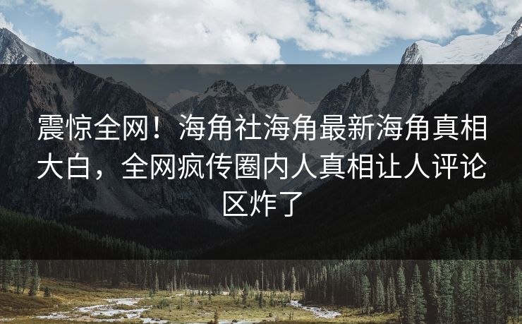 震惊全网！海角社海角最新海角真相大白，全网疯传圈内人真相让人评论区炸了