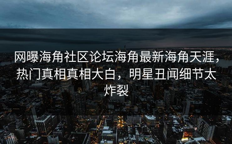 网曝海角社区论坛海角最新海角天涯，热门真相真相大白，明星丑闻细节太炸裂
