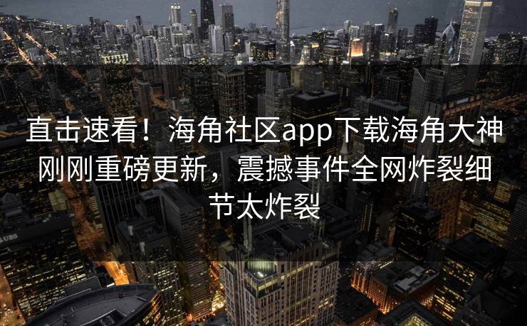 直击速看！海角社区app下载海角大神刚刚重磅更新，震撼事件全网炸裂细节太炸裂