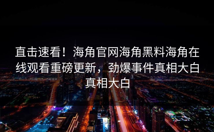 直击速看！海角官网海角黑料海角在线观看重磅更新，劲爆事件真相大白真相大白