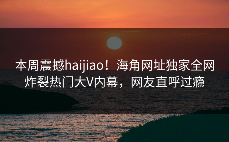 本周震撼haijiao！海角网址独家全网炸裂热门大V内幕，网友直呼过瘾