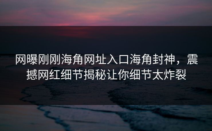 网曝刚刚海角网址入口海角封神，震撼网红细节揭秘让你细节太炸裂