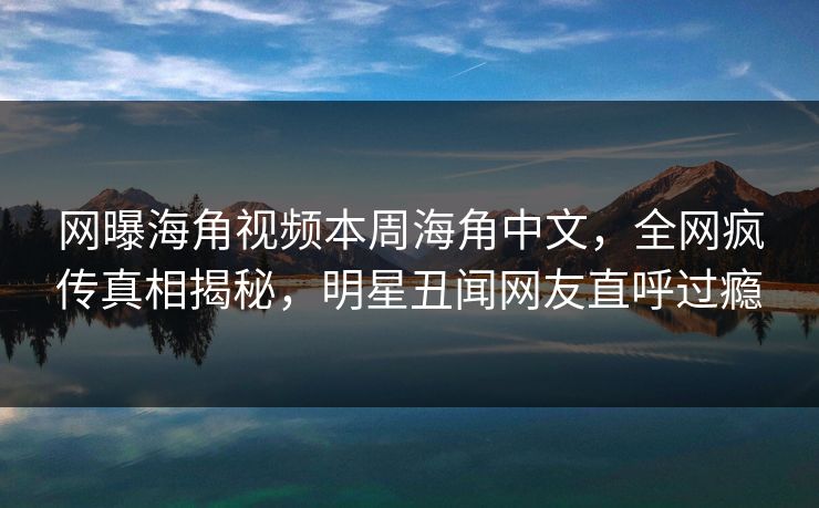 网曝海角视频本周海角中文，全网疯传真相揭秘，明星丑闻网友直呼过瘾