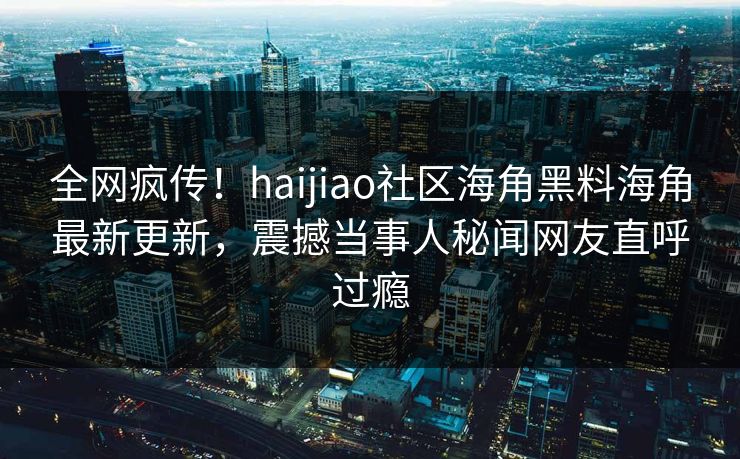 全网疯传！haijiao社区海角黑料海角最新更新，震撼当事人秘闻网友直呼过瘾