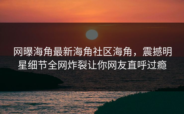 网曝海角最新海角社区海角，震撼明星细节全网炸裂让你网友直呼过瘾