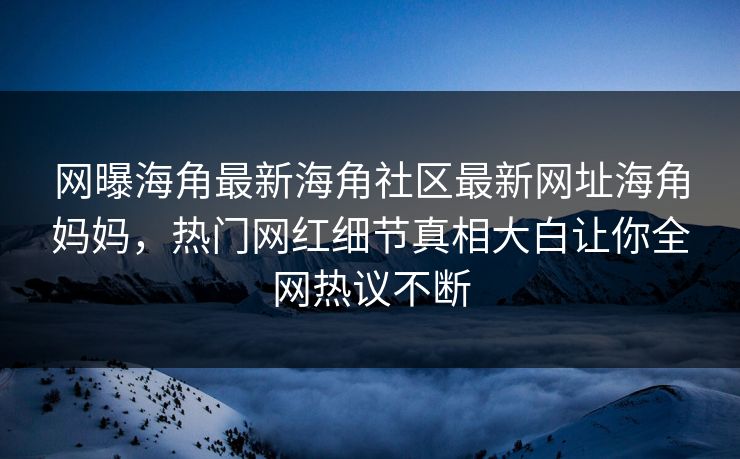 网曝海角最新海角社区最新网址海角妈妈，热门网红细节真相大白让你全网热议不断