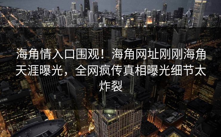 海角情入口围观！海角网址刚刚海角天涯曝光，全网疯传真相曝光细节太炸裂