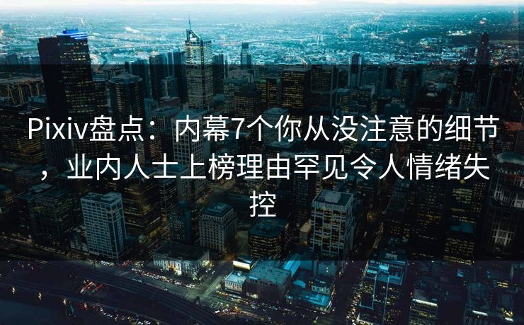Pixiv盘点：内幕7个你从没注意的细节，业内人士上榜理由罕见令人情绪失控
