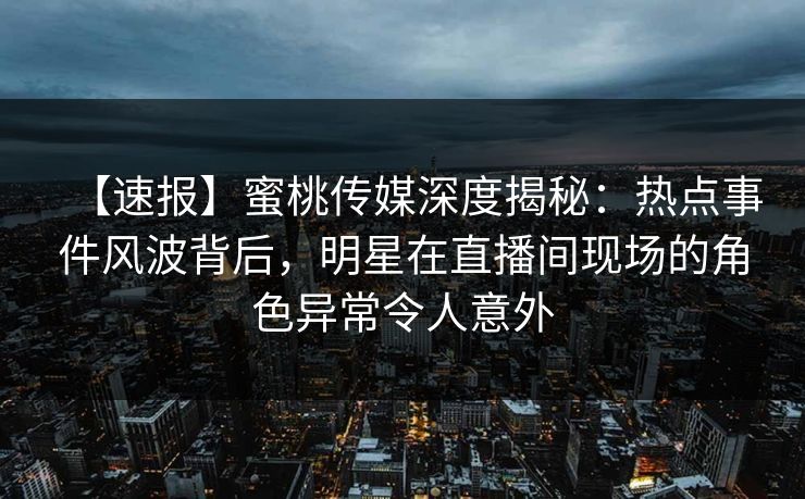 【速报】蜜桃传媒深度揭秘：热点事件风波背后，明星在直播间现场的角色异常令人意外