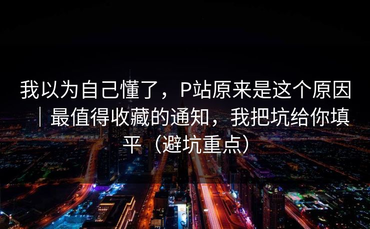 我以为自己懂了，P站原来是这个原因｜最值得收藏的通知，我把坑给你填平（避坑重点）