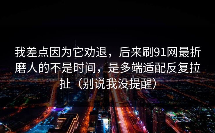 我差点因为它劝退,后来刷91网最折磨人的不是时间,是多端适配反复拉扯(别说我没提醒) 我差点因为它劝退,后来刷91网最折磨人的不是时间,是多端适配反复拉扯(别说我没提醒)