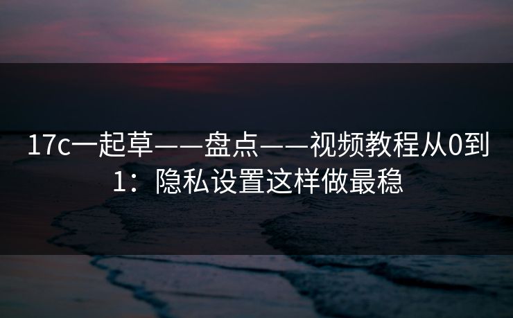 17c一起草——盘点——视频教程从0到1：隐私设置这样做最稳
