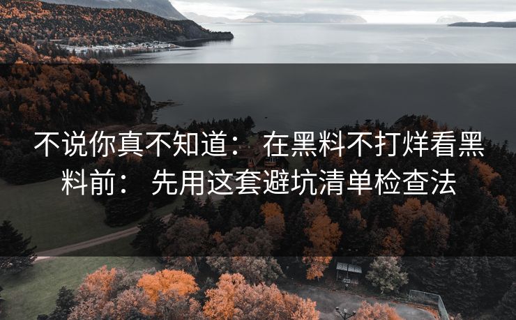 不说你真不知道： 在黑料不打烊看黑料前： 先用这套避坑清单检查法