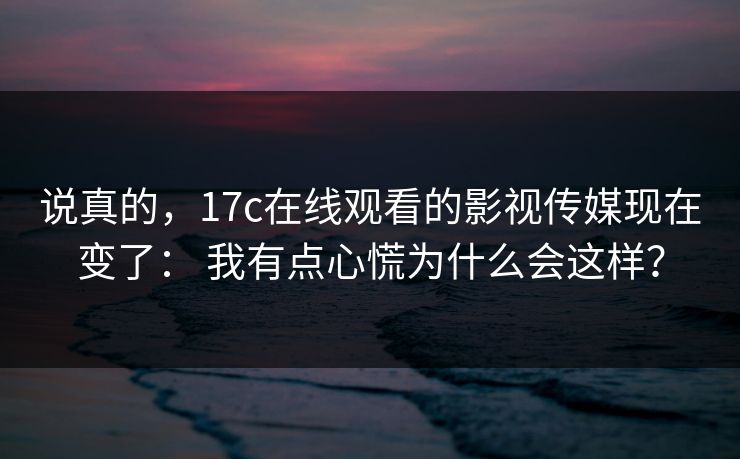 说真的，17c在线观看的影视传媒现在变了： 我有点心慌为什么会这样？