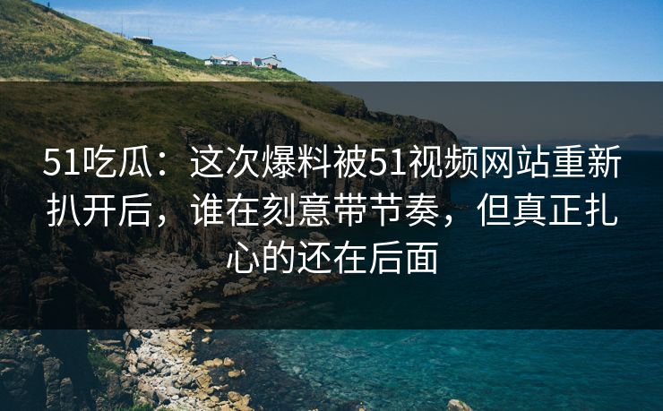 51吃瓜：这次爆料被51视频网站重新扒开后，谁在刻意带节奏，但真正扎心的还在后面