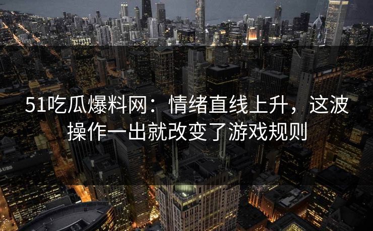 51吃瓜爆料网：情绪直线上升，这波操作一出就改变了游戏规则