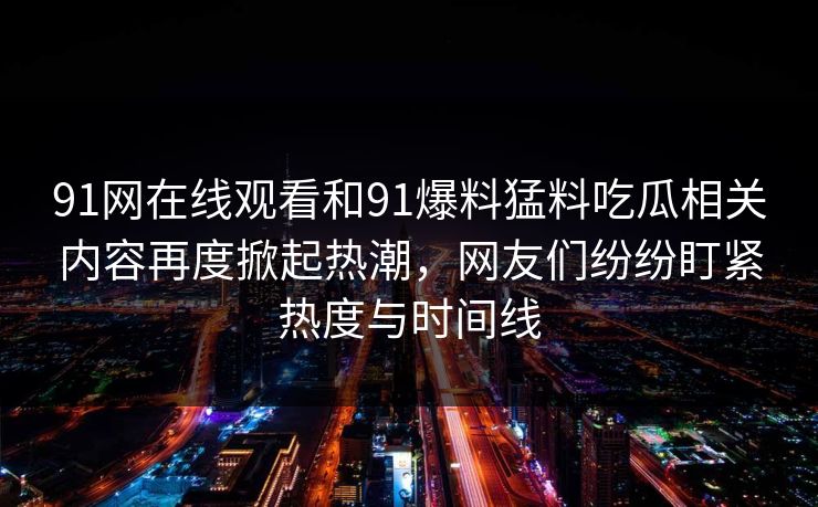 91网在线观看和91爆料猛料吃瓜相关内容再度掀起热潮,网友们纷纷盯紧热度与时间线 91网在线观看和91爆料猛料吃瓜相关内容再度掀起热潮,网友们纷纷盯紧热度与时间线